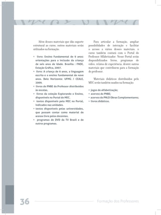 Formação dos Professores
36
Além desses materiais que dão suporte
estrutural ao curso, outros materiais serão
utilizados na formação:
• livro: Ensino Fundamental de 9 anos:
orientações para a inclusão da criança
de seis anos de idade. Brasília : FNDE,
Estação Gráfica, 2007.
• livro: A criança de 6 anos, a linguagem
escrita e o ensino fundamental de nove
anos. Belo Horizonte: UFMG / CEALE,
2009.
• livros do PNBE do Professor distribuídos
às escolas.
• livros da coleção Explorando o Ensino,
disponíveis no Portal do MEC.
• textos disponíveis pelo MEC no Portal,
indicados nas unidades.
• textos disponíveis pelas universidades,
que possam contar como material de
acesso livre pelos docentes.
• programas de DVD da TV Brasil e de
outros programas.
Para articular a formação, ampliar
possibilidades de interação e facilitar
o acesso a vários desses materiais, o
curso também contará com o Portal do
Professor Alfabetizador. Nesse Portal serão
disponibilizados livros, programas de
vídeo, relatos de experiência, dentre outros
materiais que contribuem para a formação
do professor.
Materiais didáticos distribuídos pelo
MEC serão também usados na formação:
• jogos de alfabetização;
• acervos do PNBE;
• acervos do PNLD Obras Complementares;
• livros didáticos.
 