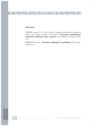 Formação dos Professores
38
Referências
FERREIRA, Andrea. T. B. e LEAL, Telma F. A formação continuada de professores:
enfim o que pensam e sugerem os docentes? In Formação continuada de
professores: Reflexões sobre a prática. Recife: Editora Universitária, UFPE,
2010.
IMBERNÓN, Francisco, Formação continuada de professores, Porto Alegre:
Artmed,2010.
 