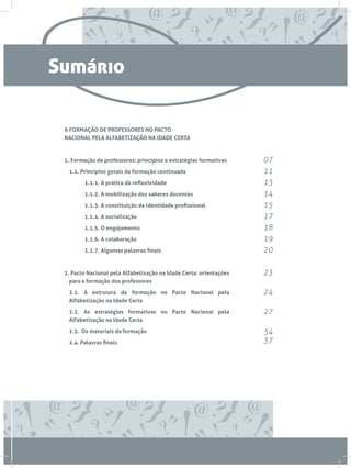 A FORMAÇÃO DE PROFESSORES NO PACTO
NACIONAL PELA ALFABETIZAÇÃO NA IDADE CERTA
1. Formação de professores: princípios e estratégias formativas
	 1.1. Princípios gerais da formação continuada
		 1.1.1. A prática da reflexividade
		 1.1.2. A mobilização dos saberes docentes
		 1.1.3. A constituição da identidade profissional
		 1.1.4. A socialização
		 1.1.5. O engajamento
		 1.1.6. A colaboração
		 1.1.7. Algumas palavras finais
2. Pacto Nacional pela Alfabetização na Idade Certa: orientações
para a formação dos professores
	2.1. A estrutura da formação no Pacto Nacional pela
Alfabetização na Idade Certa
	 2.2. As estratégias formativas no Pacto Nacional pela
Alfabetização na Idade Certa
	 2.3. Os materiais da formação
	 2.4. Palavras finais
07
11
13
14
15
17
18
19
20
23
24
27
34
37
Sumário
 