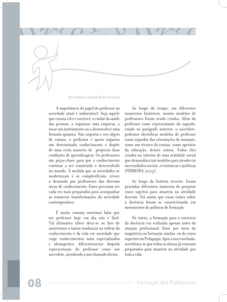 Formação dos Professores
08
A importância do papel do professor na
sociedade atual é indiscutível. Seja aquele
que ensina a ler e escrever, a cuidar da saúde
das pessoas, a organizar uma empresa, a
tocar um instrumento ou a desenvolver uma
fórmula química. Não importa o seu objeto
de ensino, o professor é quem organiza
um determinado conhecimento e dispõe
de uma certa maneira de propiciar boas
condições de aprendizagem. Os professores
são peças-chave para que o conhecimento
continue a ser construído e desenvolvido
no mundo. À medida que as sociedades se
modernizam e se complexificam, cresce
a demanda por professores das diversas
áreas de conhecimento. Esses precisam ser
cada vez mais preparados para acompanhar
as inúmeras transformações da sociedade
contemporânea.
É muito comum ouvirmos falar que
ser professor hoje em dia não é fácil.
Tal afirmativa talvez deva-se ao fato de
assistirmos a tantas mudanças na ordem do
conhecimento e da vida em sociedade que
exige conhecimentos mais especializados
e abrangentes, diferentemente daquela
representação do professor como um
sacerdote, atendendo a um chamado divino.
Ao longo do tempo, em diferentes
momentos históricos, muitos modelos de
professores foram sendo criados. Além do
professor como representante do sagrado,
citado no parágrafo anterior, o sacerdote,
podemos identificar modelos de professor
como seguidor das orientações de manuais,
como um técnico do ensino, como operário
da educação, dentre outros. Todos eles
criados no interior de uma realidade social
que demandava tais modelos para atender às
necessidades sociais, econômicas e políticas
(FERREIRA, 2005).
Ao longo da história recente, foram
pensadas diferentes maneiras de preparar
esses sujeitos para atuarem na atividade
docente. Foi assim que essas visões sobre
a docência foram se caracterizando em
movimentos de políticas de formação.
	
De início, a formação para o exercício
da docência era realizada apenas antes da
atuação profissional, fosse por meio do
magistério ou formação similar, ou do curso
superioremPedagogia.Apósasuaconclusão,
acreditava-sequetodososalunosjáestariam
preparados para atuarem na atividade por
toda a vida.
Por Andrea Tereza Brito Ferreira
 