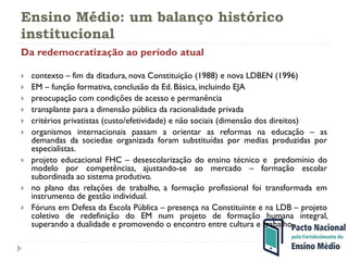 Ensino Médio: um balanço histórico
institucional
Da redemocratização ao período atual
 contexto – fim da ditadura, nova Constituição (1988) e nova LDBEN (1996)
 EM – função formativa, conclusão da Ed. Básica, incluindo EJA
 preocupação com condições de acesso e permanência
 transplante para a dimensão pública da racionalidade privada
 critérios privatistas (custo/efetividade) e não sociais (dimensão dos direitos)
 organismos internacionais passam a orientar as reformas na educação – as
demandas da sociedae organizada foram substituídas por medias produzidas por
especialistas.
 projeto educacional FHC – desescolarização do ensino técnico e predomínio do
modelo por competências, ajustando-se ao mercado – formação escolar
subordinada ao sistema produtivo.
 no plano das relações de trabalho, a formação profissional foi transformada em
instrumento de gestão individual.
 Fóruns em Defesa da Escola Pública – presença na Constituinte e na LDB – projeto
coletivo de redefinição do EM num projeto de formação humana integral,
superando a dualidade e promovendo o encontro entre cultura e trabalho
 