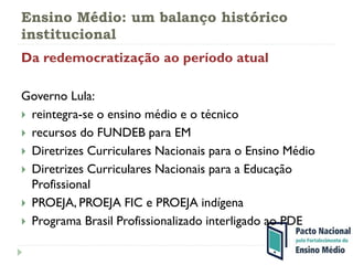 Ensino Médio: um balanço histórico
institucional
Da redemocratização ao período atual
Governo Lula:
 reintegra-se o ensino médio e o técnico
 recursos do FUNDEB para EM
 Diretrizes Curriculares Nacionais para o Ensino Médio
 Diretrizes Curriculares Nacionais para a Educação
Profissional
 PROEJA, PROEJA FIC e PROEJA indígena
 Programa Brasil Profissionalizado interligado ao PDE
 