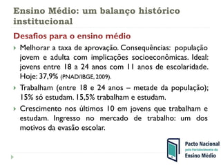Ensino Médio: um balanço histórico
institucional
Desafios para o ensino médio
 Melhorar a taxa de aprovação. Consequências: população
jovem e adulta com implicações socioeconômicas. Ideal:
jovens entre 18 a 24 anos com 11 anos de escolaridade.
Hoje: 37,9% (PNAD/IBGE, 2009).
 Trabalham (entre 18 e 24 anos – metade da população);
15% só estudam. 15,5% trabalham e estudam.
 Crescimento nos últimos 10 em jovens que trabalham e
estudam. Ingresso no mercado de trabalho: um dos
motivos da evasão escolar.
 