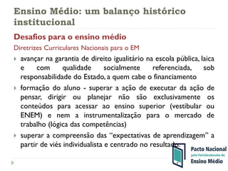 Ensino Médio: um balanço histórico
institucional
Desafios para o ensino médio
Diretrizes Curriculares Nacionais para o EM
 avançar na garantia de direito igualitário na escola pública, laica
e com qualidade socialmente referenciada, sob
responsabilidade do Estado, a quem cabe o financiamento
 formação do aluno - superar a ação de executar da ação de
pensar, dirigir ou planejar não são exclusivamente os
conteúdos para acessar ao ensino superior (vestibular ou
ENEM) e nem a instrumentalização para o mercado de
trabalho (lógica das competências)
 superar a compreensão das “expectativas de aprendizagem” a
partir de viés individualista e centrado no resultado.
 