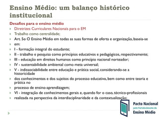 Ensino Médio: um balanço histórico
institucional
Desafios para o ensino médio
 Diretrizes Curriculares Nacionais para o EM
 Trabalho como centralidade;
 Art. 5o O Ensino Médio em todas as suas formas de oferta e organização, baseia-se
 em:
 I - formação integral do estudante;
 II - trabalho e pesquisa como princípios educativos e pedagógicos, respectivamente;
 III - educação em direitos humanos como princípio nacional norteador;
 IV - sustentabilidade ambiental como meta universal;
 V - indissociabilidade entre educação e prática social, considerando-se a
historicidade
 dos conhecimentos e dos sujeitos do processo educativo, bem como entre teoria e
prática no
 processo de ensino-aprendizagem;
 VI - integração de conhecimentos gerais e, quando for o caso, técnico-profissionais
 realizada na perspectiva da interdisciplinaridade e da contextualização;
 
