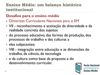 Ensino Médio: um balanço histórico
institucional
Desafios para o ensino médio
 Diretrizes Curriculares Nacionais para o EM
 VII - reconhecimento e aceitação da diversidade e da
realidade concreta dos sujeitos
 do processo educativo, das formas de produção, dos
processos de trabalho e das culturas a
 eles subjacentes;
 VIII - integração entre educação e as dimensões do
trabalho, da ciência, da tecnologia
 e da cultura como base da proposta e do
desenvolvimento curricular.
 