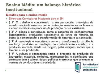 Ensino Médio: um balanço histórico
institucional
Desafios para o ensino médio
 Diretrizes Curriculares Nacionais para o EM
 § 1º O trabalho é conceituado na sua perspectiva ontológica de
transformação da natureza, como realização inerente ao ser humano
e como mediação no processo de produção da sua existência.
 § 2º A ciência é conceituada como o conjunto de conhecimentos
sistematizados, produzidos socialmente ao longo da história, na
busca da compreensão e transformação da natureza e da sociedade.
 § 3º A tecnologia é conceituada como a transformação da ciência
em força produtiva ou mediação do conhecimento científico e a
produção, marcada, desde sua origem, pelas relações sociais que a
levaram a ser produzida.
 § 4º A cultura é conceituada como o processo de produção de
expressões materiais, símbolos, representações e significados que
correspondem a valores éticos, políticos e estéticos que orientam as
normas de conduta de uma sociedade.
 