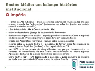Ensino Médio: um balanço histórico
institucional
O Império
 - antes do Ato Adicional – altera os estudos secundários fragmentados em aulas
avulsas, à moda das “aulas regias” (substitutas das aulas dos jesuítas no período
colonial, equivalentes ao EM).
 - Ato Adicional de 1834 à Constituição de 1824:
 traços de federalismo (desejo de autonomia das Províncias)
 dualidade na organização escolar: Império: primário e médio na Corte e superior
em todo o país); Província: primário e secundário em suas jurisdições.
 criação das Assembléias Provinciais – legislar sobre instrução pública
 recorte sobre o Colégio Pedro II – propósito de formar elites, foi referência na
monarquia e na República (até hoje) – deu organicidade ao EM.
 até 1870 – liceus provinciais desqualificados, até porque desnecessários no
contexto do impedimento de seus alunos matricularem-se no ensino superior.
Apenas aos bacharéis do Colégio Pedro II era dado esse direito
 Entre 1870 e 1884 – EM desordenado e parcelado), quase exclusivo da iniciativa
particular e na província de SP aulas avulsas de latim e francês.
 