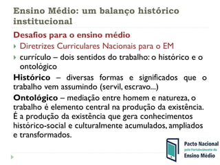 Ensino Médio: um balanço histórico
institucional
Desafios para o ensino médio
 Diretrizes Curriculares Nacionais para o EM
 currículo – dois sentidos do trabalho: o histórico e o
ontológico
Histórico – diversas formas e significados que o
trabalho vem assumindo (servil, escravo...)
Ontológico – mediação entre homem e natureza, o
trabalho é elemento central na produção da existência.
É a produção da existência que gera conhecimentos
histórico-social e culturalmente acumulados, ampliados
e transformados.
 