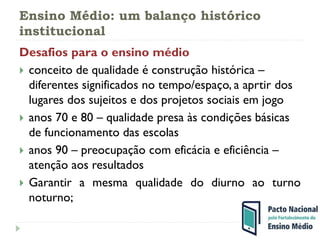 Ensino Médio: um balanço histórico
institucional
Desafios para o ensino médio
 conceito de qualidade é construção histórica –
diferentes significados no tempo/espaço, a aprtir dos
lugares dos sujeitos e dos projetos sociais em jogo
 anos 70 e 80 – qualidade presa às condições básicas
de funcionamento das escolas
 anos 90 – preocupação com eficácia e eficiência –
atenção aos resultados
 Garantir a mesma qualidade do diurno ao turno
noturno;
 