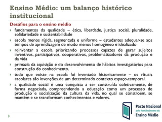Ensino Médio: um balanço histórico
institucional
Desafios para o ensino médio
 fundamentos da qualidade – ética, liberdade, justiça social, pluralidade,
solidariedade e sustentabilidade
 escola menos rígida, segmentada e uniforme – estudantes adequar-se aos
tempos de aprendizagem de modo menos homogêneo e idealizado
 reinventar a escola priorizando processos capazes de gerar sujeitos
inventivos, participativos, cooperativos, problematizadores da produção e
da vida
 primazia da aquisição e do desenvolvimento de hábitos investigatórios para
construção do conhecimento.
 tudo que existe na escola foi inventado historicamente – os rituais
escolares são invenções de um determinado contexto espaço-temporal.
 a qualidade social é uma conquista a ser construída coletivamente, de
forma negociada, compreendendo a educação como um processo de
produção e socialização da cultura da vida, no qual se constroem, se
mantêm e se transformam conhecimentos e valores.
 