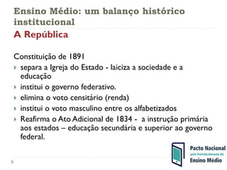 Ensino Médio: um balanço histórico
institucional
A República
Constituição de 1891
 separa a Igreja do Estado - laiciza a sociedade e a
educação
 institui o governo federativo.
 elimina o voto censitário (renda)
 institui o voto masculino entre os alfabetizados
 Reafirma o Ato Adicional de 1834 - a instrução primária
aos estados – educação secundária e superior ao governo
federal.
 