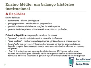 Ensino Médio: um balanço histórico
institucional
A República
Ensino seletivo:
 socialmente - classes privilegiadas
 pedagogicamente - escolas/classes preparatórias
 profissionalmente - habilitar ocupações de nível superior
 permite iniciativa privada – livre exercício de diversas profissões
Primeira República – sepraração na oferta de ensino:
 “popular” - escolas primárias, ensino normal e profissional
 “para as elites” - melhores escolas primárias, ginásios, liceus e ensino superior
 houve “esforços corretores” (exame de madureza ao final do secundário) para
impedir chegada das massas aos cursos superiores, destinados a formar os quadros
dirigentes.
 Em 1911 se instituem os exames de admissão e, em 1915 passa a chamar-se
exames vestibulares para admissão ao ensino superior visando atribuir o caráter
formativo da escola secundária e garantir o padrão de qualidade no ensino superior.
 