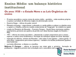 Ensino Médio: um balanço histórico
institucional
Os anos 1930 – o Estado Novo e as Leis Orgânicas do
ensino
 O ensino secundário e outros ramos do ensino médio – paralelos – redes escolares próprias
e sujeitas à jurisdição de diferentes órgãos da administração central
 GovernoVargas – reforço do poder central
 Ministério da Justiça – supervisionar a educação e a saúde pública e ordenar as relações entre
o capital e o trabalho, conforme modelo corporativista de “integração” do trabalho ao capital.
 criação do Ministério da Educação – Francisco Campos – Escola Nova, movimento católico,
autoritarismo, pertencia aos quadros de partido com ideias fascistas (Legião de Outubro –
MG).
 1931 – reforma do ensino secundário – desestimula o caráter preparatório para o ensino
superior e coloca como fundamento a “formação de indivíduos capazes de tomar decisões”
 inspiração da reforma: ministro de Mussolini – dois ciclos: 5 anos (ginásio – cultura geral) + 2
anos (liceu - preparatório para ensino superior) – também cria escolas profissionais (quadros
intermediários)
 currículos diferentes: o clássico e o científico
Reforma F. Campos – reforça as barreiras nos níveis após o primário: formação de
professoras - magistério primário sem articulação com o secundário nem superior.
 