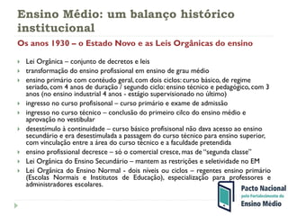Ensino Médio: um balanço histórico
institucional
Os anos 1930 – o Estado Novo e as Leis Orgânicas do ensino
 Lei Orgânica – conjunto de decretos e leis
 transformação do ensino profissional em ensino de grau médio
 ensino primário com contéudo geral, com dois ciclos: curso básico, de regime
seriado, com 4 anos de duração / segundo ciclo: ensino técnico e pedagógico, com 3
anos (no ensino industrial 4 anos - estágio supervisionado no último)
 ingresso no curso profisisonal – curso primário e exame de admissão
 ingresso no curso técnico – conclusão do primeiro cilco do ensino médio e
aprovação no vestibular
 desestímulo à continuidade – curso básico profisisonal não dava acesso ao ensino
secundário e era desestimulada a passagem do curso técnico para ensino superior,
com vinculação entre a área do curso técnico e a faculdade pretendida
 ensino profissional decresce – só o comercial cresce, mas de “segunda classe”
 Lei Orgânica do Ensino Secundário – mantem as restrições e seletividade no EM
 Lei Orgânica do Ensino Normal - dois níveis ou ciclos – regentes ensino primário
(Escolas Normais e Institutos de Educação), especialização para professores e
administradores escolares.
 