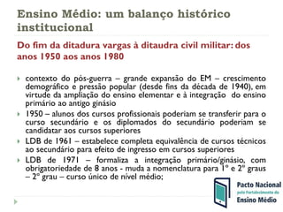 Ensino Médio: um balanço histórico
institucional
Do fim da ditadura vargas à ditaudra civil militar: dos
anos 1950 aos anos 1980
 contexto do pós-guerra – grande expansão do EM – crescimento
demográfico e pressão popular (desde fins da década de 1940), em
virtude da ampliação do ensino elementar e à integração do ensino
primário ao antigo ginásio
 1950 – alunos dos cursos profissionais poderiam se transferir para o
curso secundário e os diplomados do secundário poderiam se
candidatar aos cursos superiores
 LDB de 1961 – estabelece completa equivalência de cursos técnicos
ao secundário para efeito de ingresso em cursos superiores
 LDB de 1971 – formaliza a integração primário/ginásio, com
obrigatoriedade de 8 anos - muda a nomenclatura para 1º e 2º graus
– 2º grau – curso único de nível médio;
 