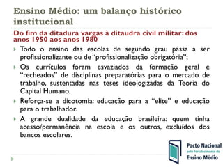 Ensino Médio: um balanço histórico
institucional
Do fim da ditadura vargas à ditaudra civil militar: dos
anos 1950 aos anos 1980
 Todo o ensino das escolas de segundo grau passa a ser
profissionalizante ou de “profissionalização obrigatória”;
 Os currículos foram esvaziados da formação geral e
“recheados” de disciplinas preparatórias para o mercado de
trabalho, sustentadas nas teses ideologizadas da Teoria do
Capital Humano.
 Reforça-se a dicotomia: educação para a “elite” e educação
para o trabalhador.
 A grande dualidade da educação brasileira: quem tinha
acesso/permanência na escola e os outros, excluídos dos
bancos escolares.
 