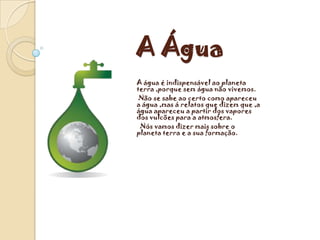 A Água
A água é indispensável ao planeta
terra ,porque sem água não vivemos.
 Não se sabe ao certo como apareceu
a água ,mas á relatos que dizem que ,a
água apareceu a partir dos vapores
dos vulcões para a atmosfera.
 Nós vamos dizer mais sobre o
planeta terra e a sua formação.
 
