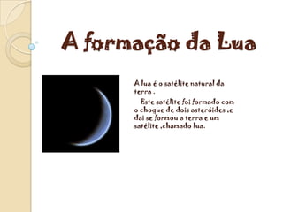 A formação da Lua
      A lua é o satélite natural da
      terra .
        Este satélite foi formado com
      o choque de dois asteróides ,e
      dai se formou a terra e um
      satélite ,chamado lua.
 