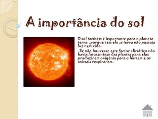 A importância do sol
        O sol também é importante para o planeta
        terra ,porque sem ele ,a terra não possuía
        luz nem vida.
         Se não houvesse este factor climático não
        havia fotossíntese das plantas para elas
        produzirem oxigénio para o homem e os
        animais respirarem.
 