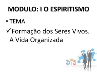 MODULO: I O ESPIRITISMO
• TEMA
Formação dos Seres Vivos.
 A Vida Organizada
 