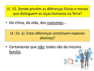 LE. 52. Donde provêm as diferenças físicas e morais
    que distinguem as raças humanas na Terra?

• Do clima, da vida, dos costumes...

  LE. 53. a). Estas diferenças constituem espécies
                       distintas?

• Certamente que não; todos são da mesma
  família.
 