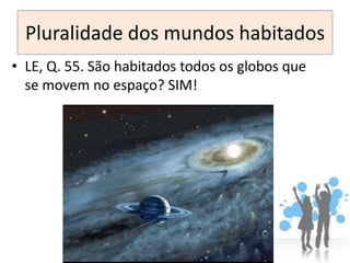 Pluralidade dos mundos habitados
• LE, Q. 55. São habitados todos os globos que
  se movem no espaço? SIM!
 