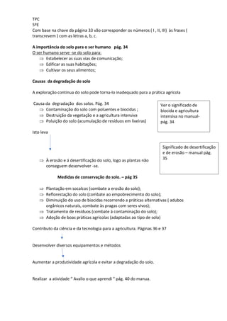 TPC
5ºE
Com base na chave da página 33 vão corresponder os números ( I , II, III) às frases (
transcrevem ) com as letras a, b, c.
A importância do solo para o ser humano pág. 34
O ser humano serve -se do solo para:
Þ Estabelecer as suas vias de comunicação;
Þ Edificar as suas habitações;
Þ Cultivar os seus alimentos;
Causas da degradação do solo
A exploração continua do solo pode torna-lo inadequado para a prática agrícola
Causa da degradação dos solos. Pág. 34
Þ Contaminação do solo com poluentes e biocidas ;
Þ Destruição da vegetação e a agricultura intensiva
Þ Poluição do solo (acumulação de resíduos em lixeiras)
Isto leva
Þ À erosão e á desertificação do solo, logo as plantas não
conseguem desenvolver -se.
Medidas de conservação do solo. – pág 35
Þ Plantação em socalcos (combate a erosão do solo);
Þ Reflorestação do solo (combate ao empobrecimento do solo);
Þ Diminuição do uso de biocidas recorrendo a práticas alternativas ( adubos
orgânicos naturais, combate às pragas com seres vivos);
Þ Tratamento de resíduos (combate à contaminação do solo);
Þ Adoção de boas práticas agrícolas (adaptadas ao tipo de solo)
Contributo da ciência e da tecnologia para a agricultura. Páginas 36 e 37
Desenvolver diversos equipamentos e métodos
Aumentar a produtividade agrícola e evitar a degradação do solo.
Realizar a atividade “ Avalio o que aprendi “ pág. 40 do manua.
Ver o significado de
biocida e agricultura
intensiva no manual-
pág. 34
Significado de desertificação
e de erosão – manual pág.
35
 
