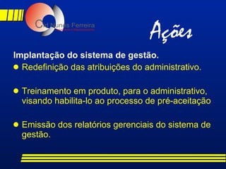 Implantação do sistema de gestão. Redefinição das atribuições do administrativo. Treinamento em produto, para o administrativo, visando habilita-lo ao processo de pré-aceitação Emissão dos relatórios gerenciais do sistema de gestão. Ações 
