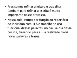 • Precisamos refinar a leitura e trabalhar
também para refinar a escrita é muito
importante nesse processo.
• Nessa aula, vamos dar função ao repertório
do indivíduo com TEA e trabalhar o uso
funcional dessas palavras no dia –a- dia dessa
pessoa, trazendo para a sua realidade diária
novas palavras e frases.
 