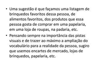 • Uma sugestão é que façamos uma listagem de
brinquedos favoritos dessa pessoa, de
alimentos favoritos, dos produtos que essa
pessoa gosta de comprar em uma papelaria,
em uma loja de roupas, na padaria, etc.
• Pensando sempre na importância das pistas
visuais e de trazer ao máximo a ampliação do
vocabulário para a realidade da pessoa, sugiro
que usemos encartes de mercado, lojas de
brinquedos, papelaria, etc.
 