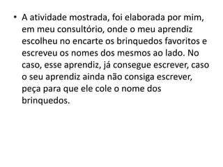 • A atividade mostrada, foi elaborada por mim,
em meu consultório, onde o meu aprendiz
escolheu no encarte os brinquedos favoritos e
escreveu os nomes dos mesmos ao lado. No
caso, esse aprendiz, já consegue escrever, caso
o seu aprendiz ainda não consiga escrever,
peça para que ele cole o nome dos
brinquedos.
 