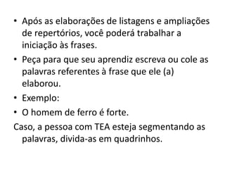• Após as elaborações de listagens e ampliações
de repertórios, você poderá trabalhar a
iniciação às frases.
• Peça para que seu aprendiz escreva ou cole as
palavras referentes à frase que ele (a)
elaborou.
• Exemplo:
• O homem de ferro é forte.
Caso, a pessoa com TEA esteja segmentando as
palavras, divida-as em quadrinhos.
 