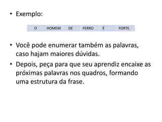 • Exemplo:
• Você pode enumerar também as palavras,
caso hajam maiores dúvidas.
• Depois, peça para que seu aprendiz encaixe as
próximas palavras nos quadros, formando
uma estrutura da frase.
O HOMEM DE FERRO É FORTE.
 