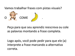 Vamos trabalhar frases com pistas visuais?
O COME .
Peça para que seu aprendiz reescreva ou cole
as palavras montando a frase completa.
Logo após, você pode pedir para que ele (a)
interprete a frase marcando a alternativa
correta.
 