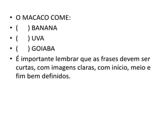 • O MACACO COME:
• ( ) BANANA
• ( ) UVA
• ( ) GOIABA
• É importante lembrar que as frases devem ser
curtas, com imagens claras, com início, meio e
fim bem definidos.
 