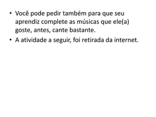 • Você pode pedir também para que seu
aprendiz complete as músicas que ele(a)
goste, antes, cante bastante.
• A atividade a seguir, foi retirada da internet.
 