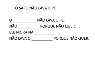 O SAPO NÃO LAVA O PÉ
O ___________ NÃO LAVA O PÉ.
NÃO __________ PORQUE NÃO QUER.
ELE MORA NA __________
NÃO LAVA O __________ PORQUE NÃO QUER.
 