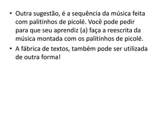 • Outra sugestão, é a sequência da música feita
com palitinhos de picolé. Você pode pedir
para que seu aprendiz (a) faça a reescrita da
música montada com os palitinhos de picolé.
• A fábrica de textos, também pode ser utilizada
de outra forma!
 