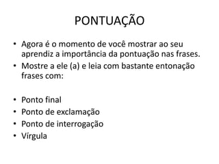 PONTUAÇÃO
• Agora é o momento de você mostrar ao seu
aprendiz a importância da pontuação nas frases.
• Mostre a ele (a) e leia com bastante entonação
frases com:
• Ponto final
• Ponto de exclamação
• Ponto de interrogação
• Vírgula
 