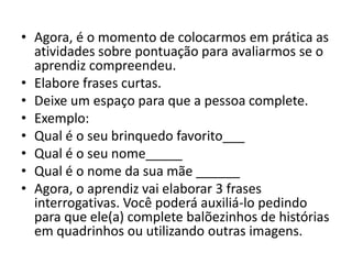 • Agora, é o momento de colocarmos em prática as
atividades sobre pontuação para avaliarmos se o
aprendiz compreendeu.
• Elabore frases curtas.
• Deixe um espaço para que a pessoa complete.
• Exemplo:
• Qual é o seu brinquedo favorito___
• Qual é o seu nome_____
• Qual é o nome da sua mãe ______
• Agora, o aprendiz vai elaborar 3 frases
interrogativas. Você poderá auxiliá-lo pedindo
para que ele(a) complete balõezinhos de histórias
em quadrinhos ou utilizando outras imagens.
 
