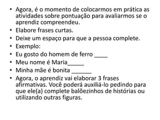 • Agora, é o momento de colocarmos em prática as
atividades sobre pontuação para avaliarmos se o
aprendiz compreendeu.
• Elabore frases curtas.
• Deixe um espaço para que a pessoa complete.
• Exemplo:
• Eu gosto do homem de ferro ____
• Meu nome é Maria_____
• Minha mãe é bonita ______
• Agora, o aprendiz vai elaborar 3 frases
afirmativas. Você poderá auxiliá-lo pedindo para
que ele(a) complete balõezinhos de histórias ou
utilizando outras figuras.
 