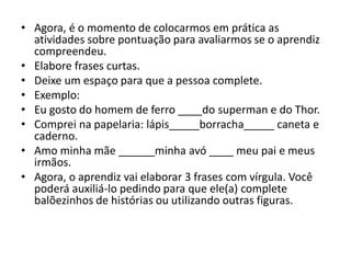 • Agora, é o momento de colocarmos em prática as
atividades sobre pontuação para avaliarmos se o aprendiz
compreendeu.
• Elabore frases curtas.
• Deixe um espaço para que a pessoa complete.
• Exemplo:
• Eu gosto do homem de ferro ____do superman e do Thor.
• Comprei na papelaria: lápis_____borracha_____ caneta e
caderno.
• Amo minha mãe ______minha avó ____ meu pai e meus
irmãos.
• Agora, o aprendiz vai elaborar 3 frases com vírgula. Você
poderá auxiliá-lo pedindo para que ele(a) complete
balõezinhos de histórias ou utilizando outras figuras.
 
