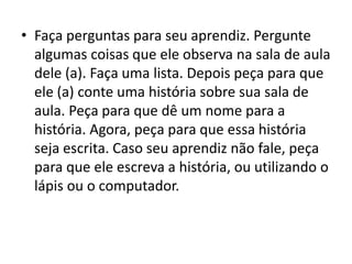 • Faça perguntas para seu aprendiz. Pergunte
algumas coisas que ele observa na sala de aula
dele (a). Faça uma lista. Depois peça para que
ele (a) conte uma história sobre sua sala de
aula. Peça para que dê um nome para a
história. Agora, peça para que essa história
seja escrita. Caso seu aprendiz não fale, peça
para que ele escreva a história, ou utilizando o
lápis ou o computador.
 