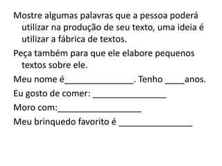 Mostre algumas palavras que a pessoa poderá
utilizar na produção de seu texto, uma ideia é
utilizar a fábrica de textos.
Peça também para que ele elabore pequenos
textos sobre ele.
Meu nome é______________. Tenho ____anos.
Eu gosto de comer: _______________
Moro com:_________________
Meu brinquedo favorito é _______________
 