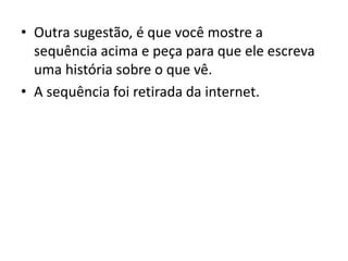 • Outra sugestão, é que você mostre a
sequência acima e peça para que ele escreva
uma história sobre o que vê.
• A sequência foi retirada da internet.
 