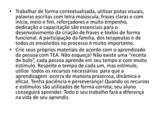 • Trabalhar de forma contextualizada, utilizar pistas visuais,
palavras escritas com letra maiúscula, frases claras e com
início, meio e fim, reforçadores e muito empenho,
dedicação e capacitação são essenciais para o
desenvolvimento da criação de frases e textos de forma
funcional. A participação da família, dos terapeutas e de
todos os envolvidos no processo é muito importante.
• Crie seus próprios materiais de acordo com o aprendizado
da pessoa com TEA. Não esqueça! Não existe uma “receita
de bolo”, cada pessoa aprende em seu tempo e com muito
estímulo. Respeite o tempo de cada um, mas estimule,
utilize todos os recursos necessários para que a
aprendizagem ocorra de maneira prazerosa, dinâmica e
eficaz. Tenha paciência e perseverança! Quando os recursos
e estímulos são utilizados de forma correta, seu aluno
conseguirá aprender. Todo o seu trabalho fará a diferença
na vida de seu aprendiz.
 
