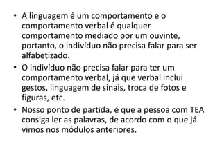 • A linguagem é um comportamento e o
comportamento verbal é qualquer
comportamento mediado por um ouvinte,
portanto, o indivíduo não precisa falar para ser
alfabetizado.
• O indivíduo não precisa falar para ter um
comportamento verbal, já que verbal inclui
gestos, linguagem de sinais, troca de fotos e
figuras, etc.
• Nosso ponto de partida, é que a pessoa com TEA
consiga ler as palavras, de acordo com o que já
vimos nos módulos anteriores.
 