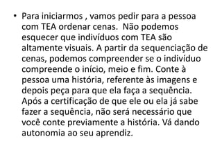 • Para iniciarmos , vamos pedir para a pessoa
com TEA ordenar cenas. Não podemos
esquecer que indivíduos com TEA são
altamente visuais. A partir da sequenciação de
cenas, podemos compreender se o indivíduo
compreende o início, meio e fim. Conte à
pessoa uma história, referente às imagens e
depois peça para que ela faça a sequência.
Após a certificação de que ele ou ela já sabe
fazer a sequência, não será necessário que
você conte previamente a história. Vá dando
autonomia ao seu aprendiz.
 