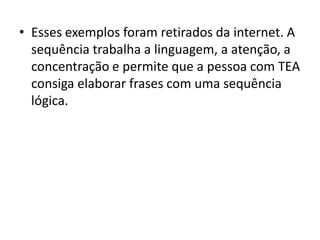 • Esses exemplos foram retirados da internet. A
sequência trabalha a linguagem, a atenção, a
concentração e permite que a pessoa com TEA
consiga elaborar frases com uma sequência
lógica.
 